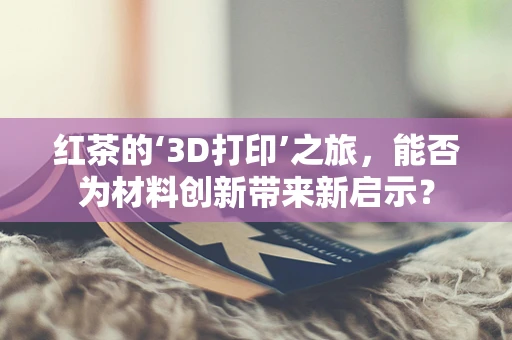 红茶的‘3D打印’之旅，能否为材料创新带来新启示？