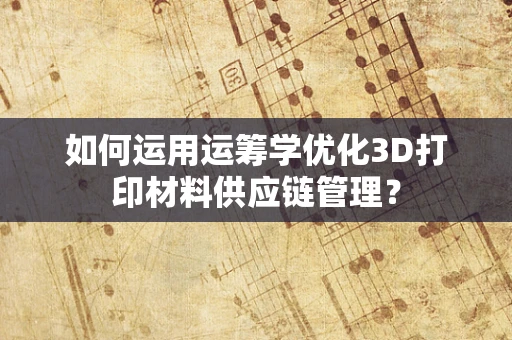 如何运用运筹学优化3D打印材料供应链管理？