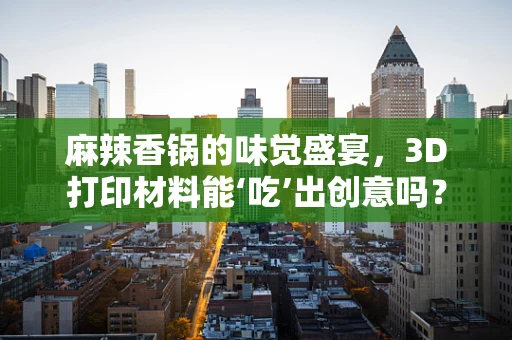麻辣香锅的味觉盛宴，3D打印材料能‘吃’出创意吗？