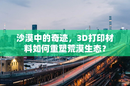 沙漠中的奇迹，3D打印材料如何重塑荒漠生态？