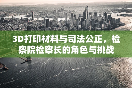 3D打印材料与司法公正，检察院检察长的角色与挑战