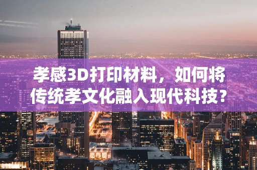 孝感3D打印材料，如何将传统孝文化融入现代科技？
