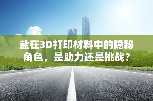 盐在3D打印材料中的隐秘角色，是助力还是挑战？