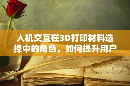 人机交互在3D打印材料选择中的角色，如何提升用户体验？