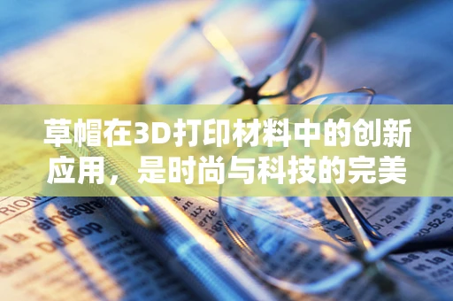 草帽在3D打印材料中的创新应用，是时尚与科技的完美碰撞吗？