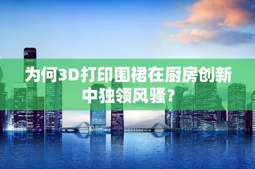 为何3D打印围裙在厨房创新中独领风骚？