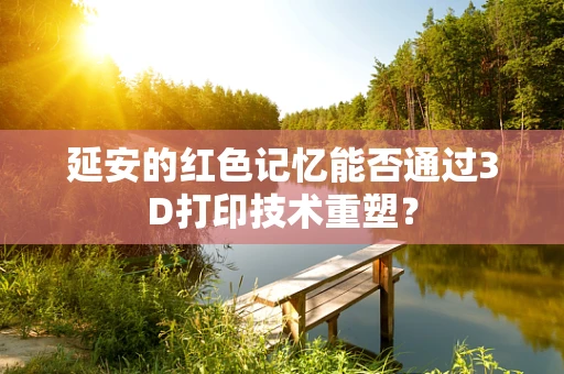 延安的红色记忆能否通过3D打印技术重塑？