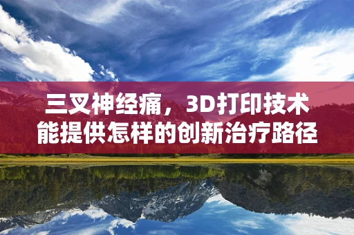 三叉神经痛，3D打印技术能提供怎样的创新治疗路径？