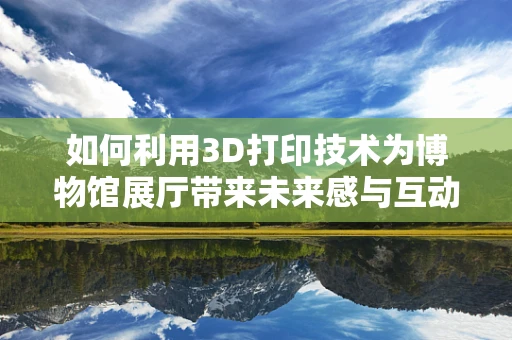如何利用3D打印技术为博物馆展厅带来未来感与互动性？