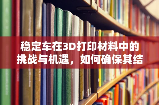 稳定车在3D打印材料中的挑战与机遇，如何确保其结构强度与精度？