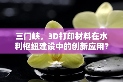 三门峡，3D打印材料在水利枢纽建设中的创新应用？