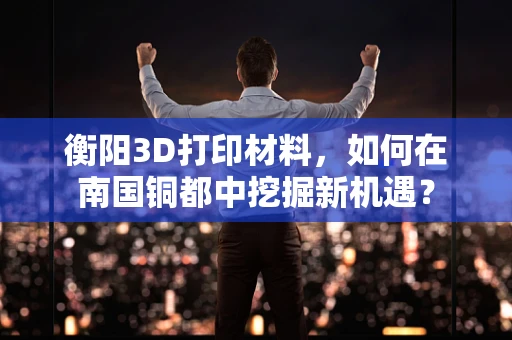 衡阳3D打印材料，如何在南国铜都中挖掘新机遇？
