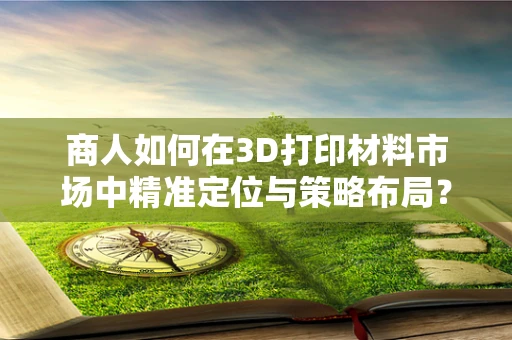 商人如何在3D打印材料市场中精准定位与策略布局？
