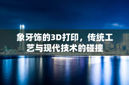 象牙饰的3D打印，传统工艺与现代技术的碰撞