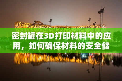 密封罐在3D打印材料中的应用，如何确保材料的安全储存与性能稳定？