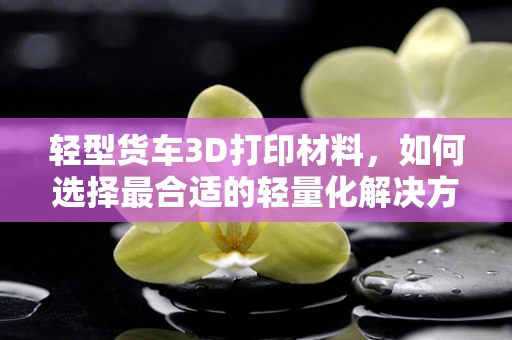 轻型货车3D打印材料，如何选择最合适的轻量化解决方案？