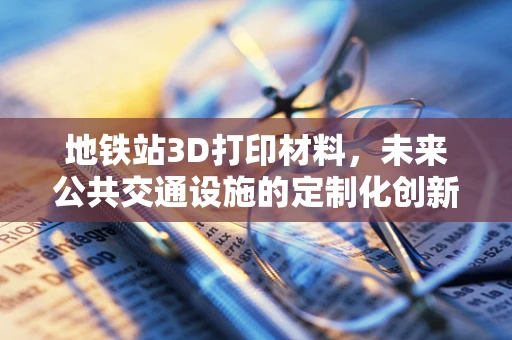 地铁站3D打印材料，未来公共交通设施的定制化创新？