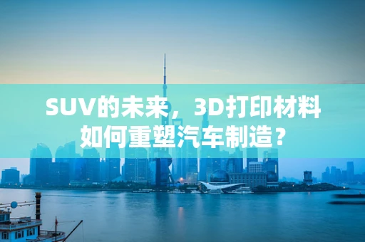 SUV的未来，3D打印材料如何重塑汽车制造？