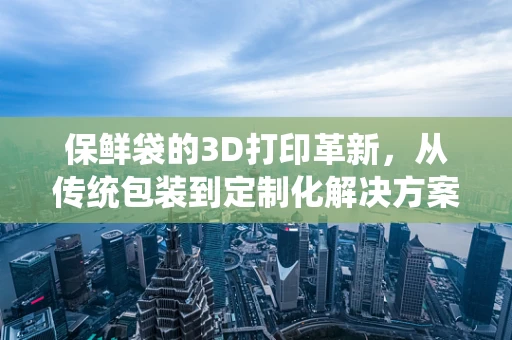 保鲜袋的3D打印革新，从传统包装到定制化解决方案