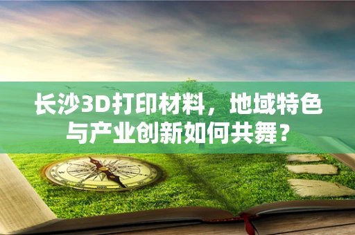 长沙3D打印材料，地域特色与产业创新如何共舞？