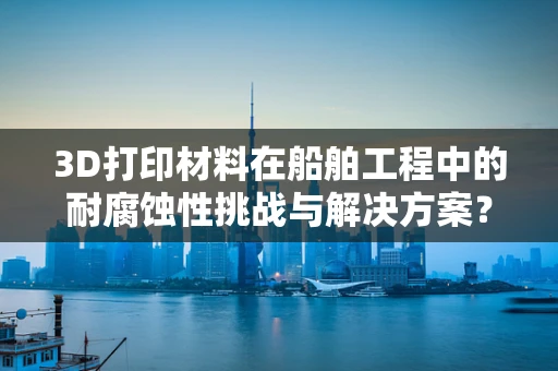 3D打印材料在船舶工程中的耐腐蚀性挑战与解决方案？