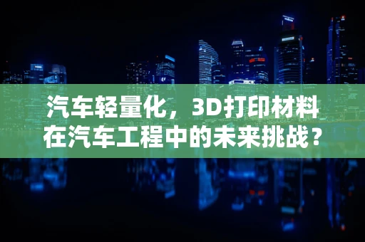 汽车轻量化，3D打印材料在汽车工程中的未来挑战？