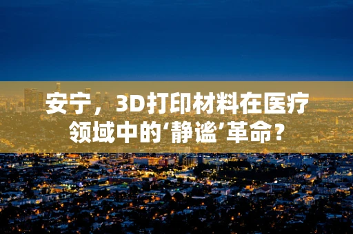 安宁，3D打印材料在医疗领域中的‘静谧’革命？