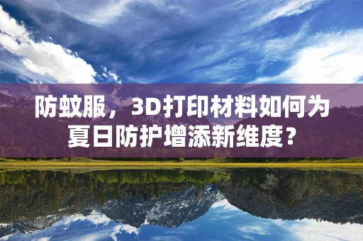 防蚊服，3D打印材料如何为夏日防护增添新维度？