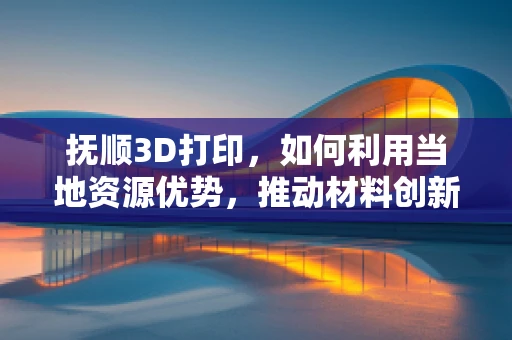 抚顺3D打印，如何利用当地资源优势，推动材料创新？