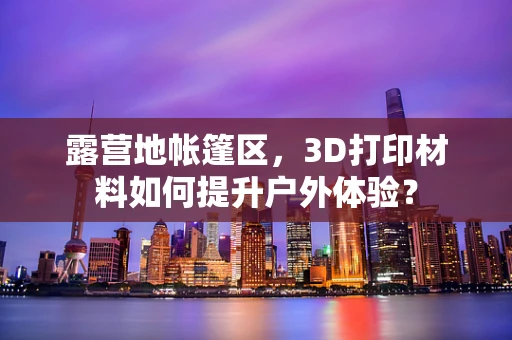 露营地帐篷区，3D打印材料如何提升户外体验？