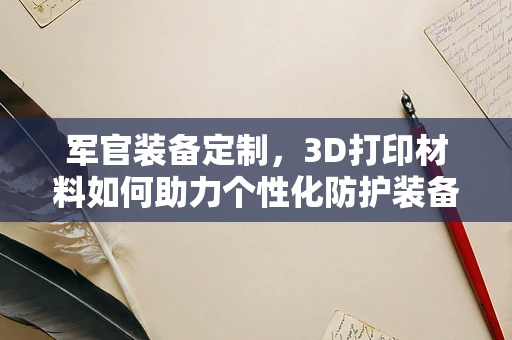 军官装备定制，3D打印材料如何助力个性化防护装备？