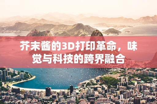 芥末酱的3D打印革命，味觉与科技的跨界融合