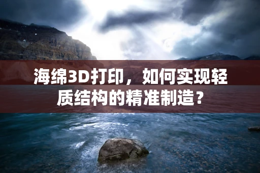 海绵3D打印，如何实现轻质结构的精准制造？