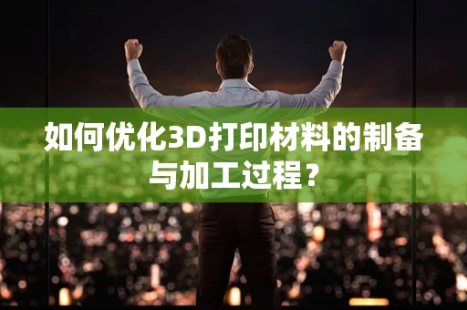 如何优化3D打印材料的制备与加工过程？