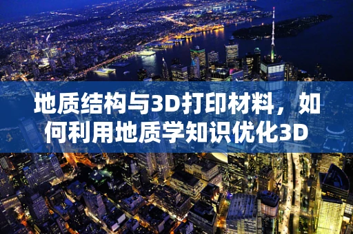 地质结构与3D打印材料，如何利用地质学知识优化3D打印材料性能？