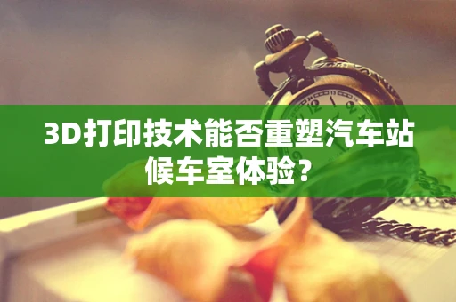 3D打印技术能否重塑汽车站候车室体验？