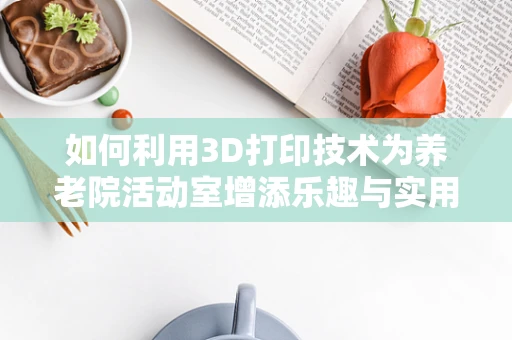 如何利用3D打印技术为养老院活动室增添乐趣与实用性？