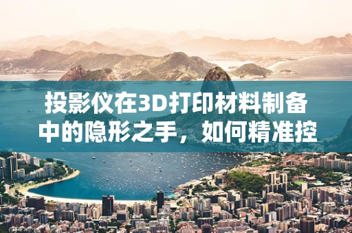 投影仪在3D打印材料制备中的隐形之手，如何精准控制层间融合？