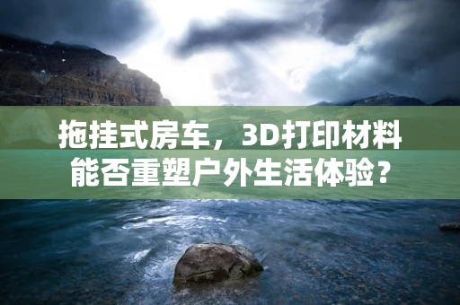 拖挂式房车，3D打印材料能否重塑户外生活体验？