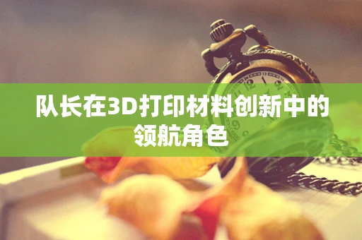 队长在3D打印材料创新中的领航角色