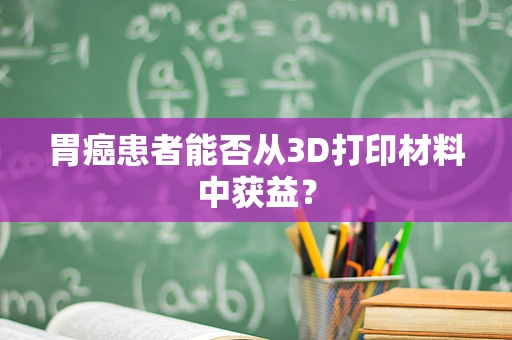 胃癌患者能否从3D打印材料中获益？