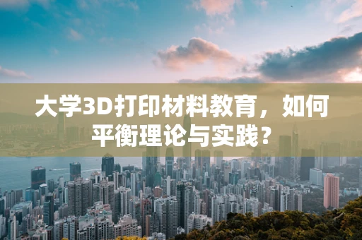 大学3D打印材料教育，如何平衡理论与实践？