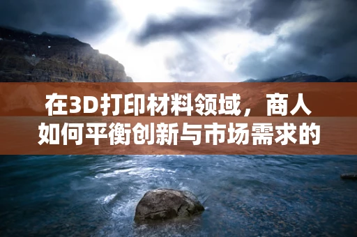 在3D打印材料领域，商人如何平衡创新与市场需求的‘双刃剑’？