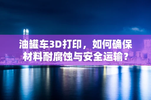 油罐车3D打印，如何确保材料耐腐蚀与安全运输？