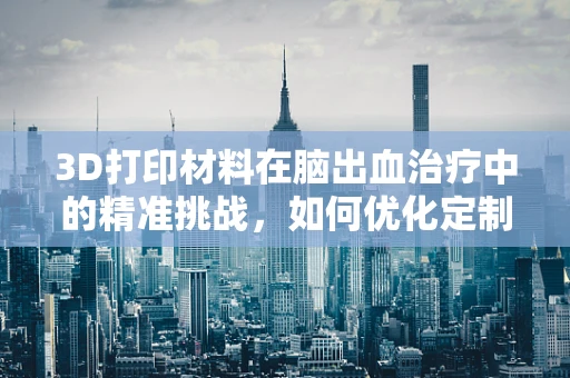 3D打印材料在脑出血治疗中的精准挑战，如何优化定制化植入物？