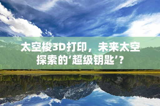 太空梭3D打印，未来太空探索的‘超级钥匙’？