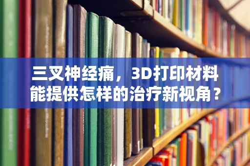 三叉神经痛，3D打印材料能提供怎样的治疗新视角？