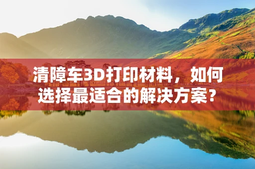 清障车3D打印材料，如何选择最适合的解决方案？