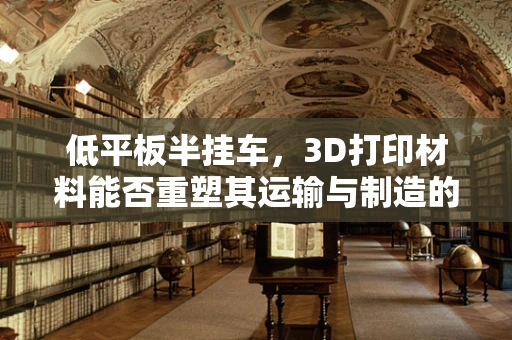 低平板半挂车，3D打印材料能否重塑其运输与制造的未来？