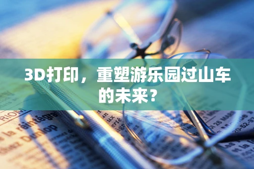 3D打印，重塑游乐园过山车的未来？